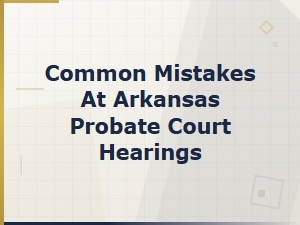 Common Mistakes at Arkansas Probate Court Hearings